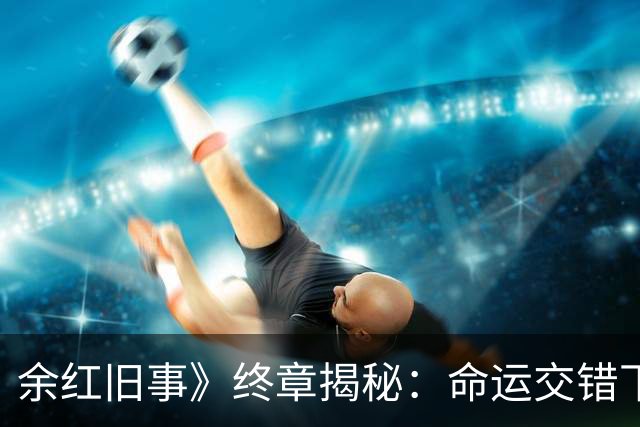 余红旧事》终章揭秘：命运交错下的惨烈结局